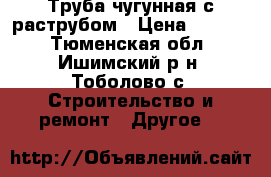 Труба чугунная с раструбом › Цена ­ 8 000 - Тюменская обл., Ишимский р-н, Тоболово с. Строительство и ремонт » Другое   